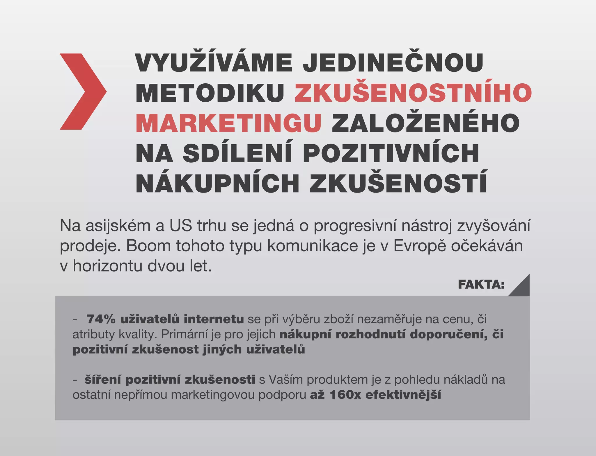 VYUŽÍVÁME JEDINEČNOU
METODIKU ZKUŠENOSTNÍHO
MARKETINGU ZALOŽENÉHO
NA SDÍLENÍ POZITIVNÍCH
NÁKUPNÍCH ZKUŠENOSTÍ
Na asijském a US trhu se jedná o progresivní nástroj zvyšování
prodeje. Boom tohoto typu komunikace je v Evropě očekáván
v horizontu dvou let.
FAKTA:
- 74% uživatelů internetu se při výběru zboží nezaměřuje na cenu, či
atributy kvality. Primární je pro jejich nákupní rozhodnutí doporučení, či
pozitivní zkušenost jiných uživatelů
- šíření pozitivní zkušenosti s Vaším produktem je z pohledu nákladů na
ostatní nepřímou marketingovou podporu až 160x efektivnější

 