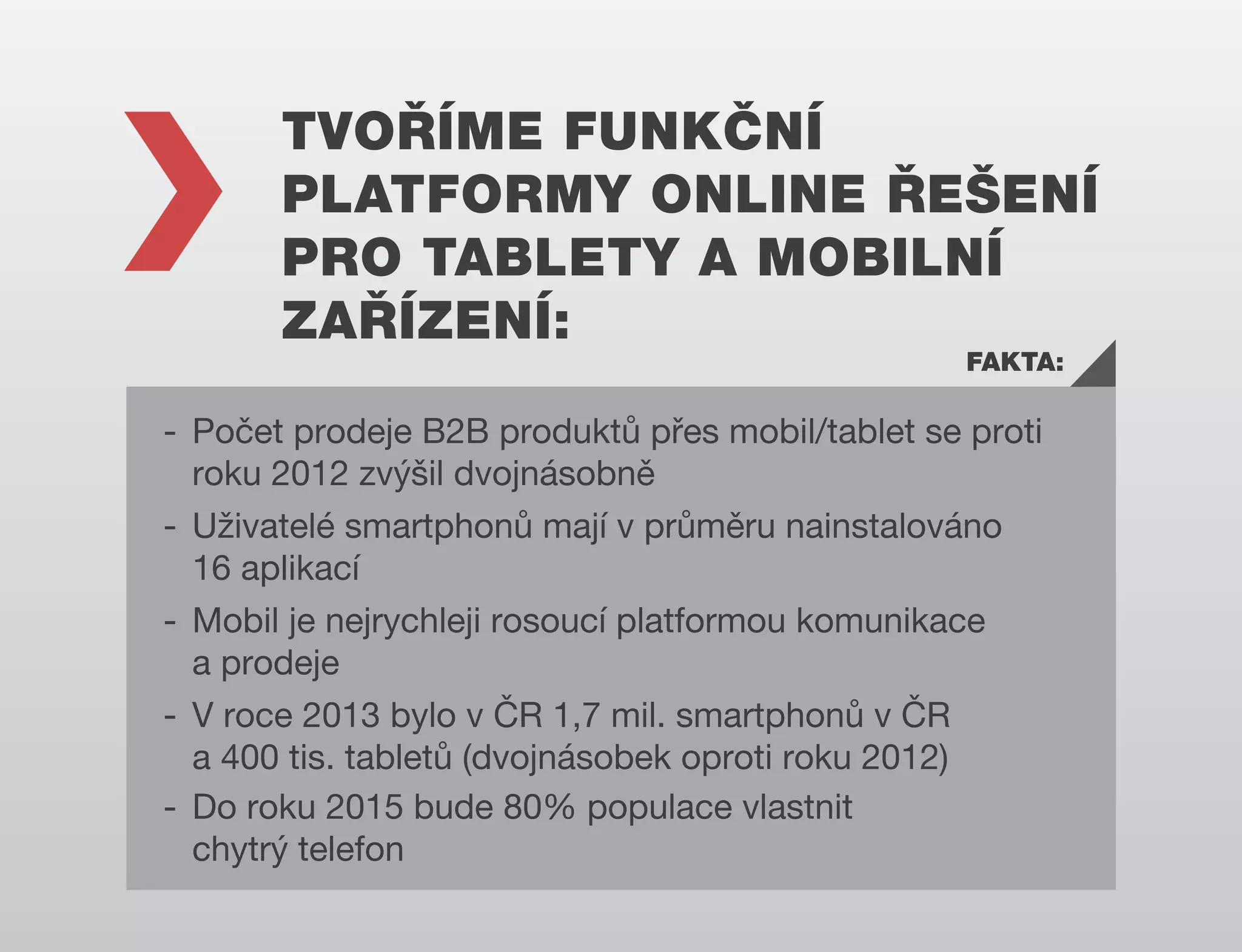 TVOŘÍME FUNKČNÍ
PLATFORMY ONLINE ŘEŠENÍ
PRO TABLETY A MOBILNÍ
ZAŘÍZENÍ:
FAKTA:

- Počet prodeje B2B produktů přes mobil/tablet se proti
roku 2012 zvýšil dvojnásobně
- Uživatelé smartphonů mají v průměru nainstalováno
16 aplikací
- Mobil je nejrychleji rosoucí platformou komunikace
a prodeje
- V roce 2013 bylo v ČR 1,7 mil. smartphonů v ČR
a 400 tis. tabletů (dvojnásobek oproti roku 2012)
- Do roku 2015 bude 80% populace vlastnit
chytrý telefon

 