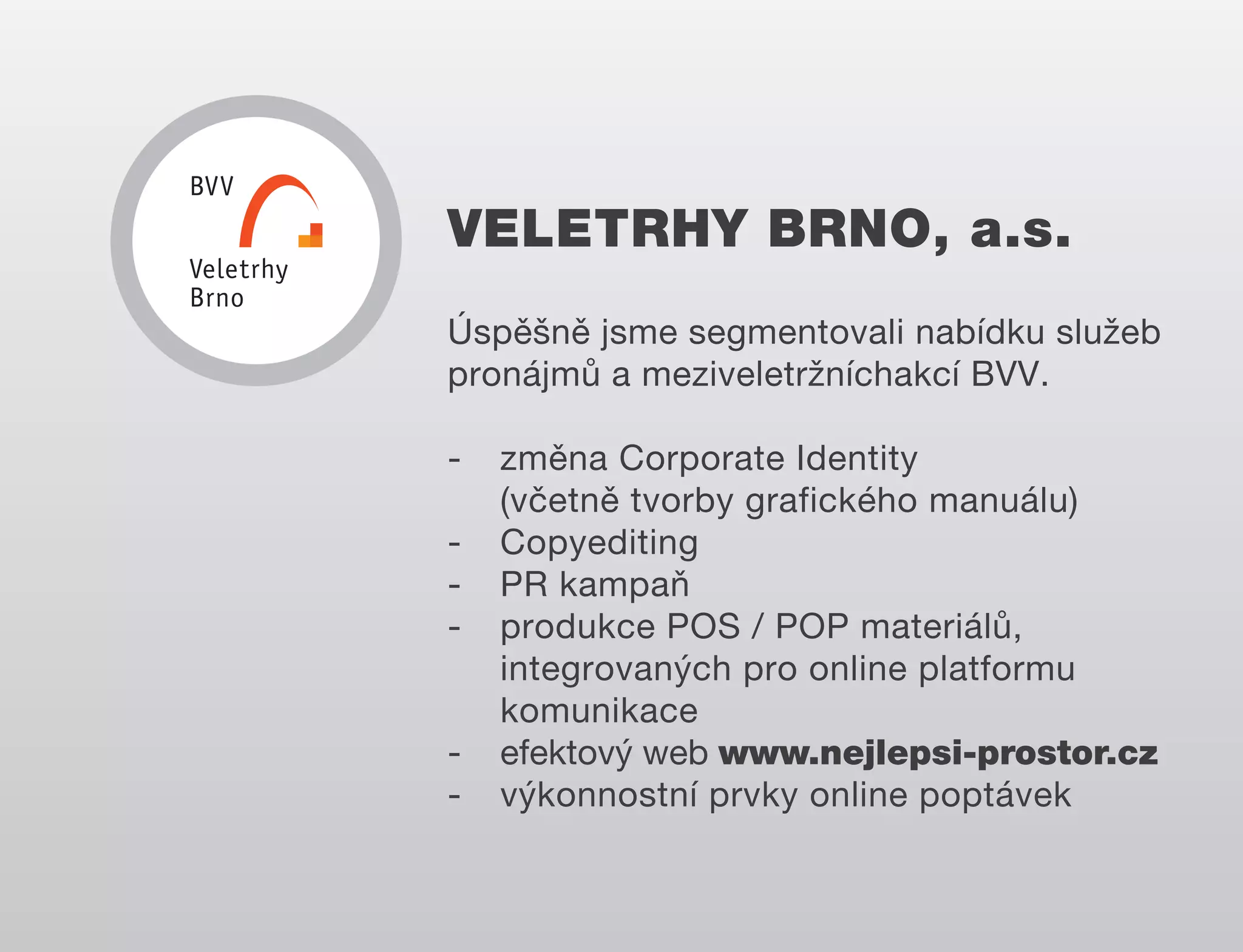 VELETRHY BRNO, a.s.
Úspěšně jsme segmentovali nabídku služeb
pronájmů a meziveletržníchakcí BVV.
-

-

změna Corporate Identity
(včetně tvorby grafického manuálu)
Copyediting
PR kampaň
produkce POS / POP materiálů,
integrovaných pro online platformu
komunikace
efektový web www.nejlepsi-prostor.cz
výkonnostní prvky online poptávek

 