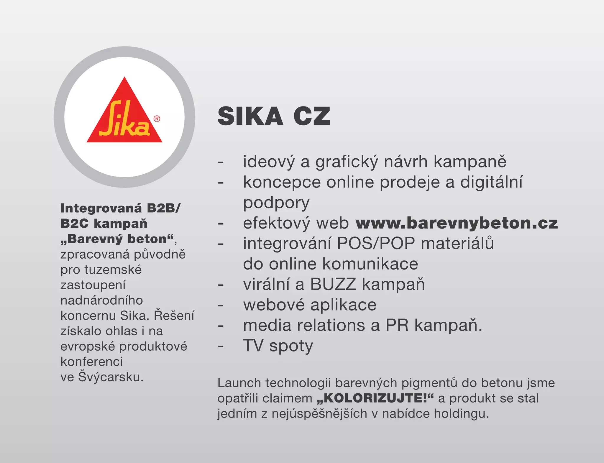 SIKA CZ
Integrovaná B2B/
B2C kampaň
„Barevný beton“,
zpracovaná původně
pro tuzemské
zastoupení
nadnárodního
koncernu Sika. Řešení
získalo ohlas i na
evropské produktové
konferenci
ve Švýcarsku.

-

ideový a grafický návrh kampaně
koncepce online prodeje a digitální
podpory
efektový web www.barevnybeton.cz
integrování POS/POP materiálů
do online komunikace
virální a BUZZ kampaň
webové aplikace
media relations a PR kampaň.
TV spoty

Launch technologii barevných pigmentů do betonu jsme
opatřili claimem „KOLORIZUJTE!“ a produkt se stal
jedním z nejúspěšnějších v nabídce holdingu.

 