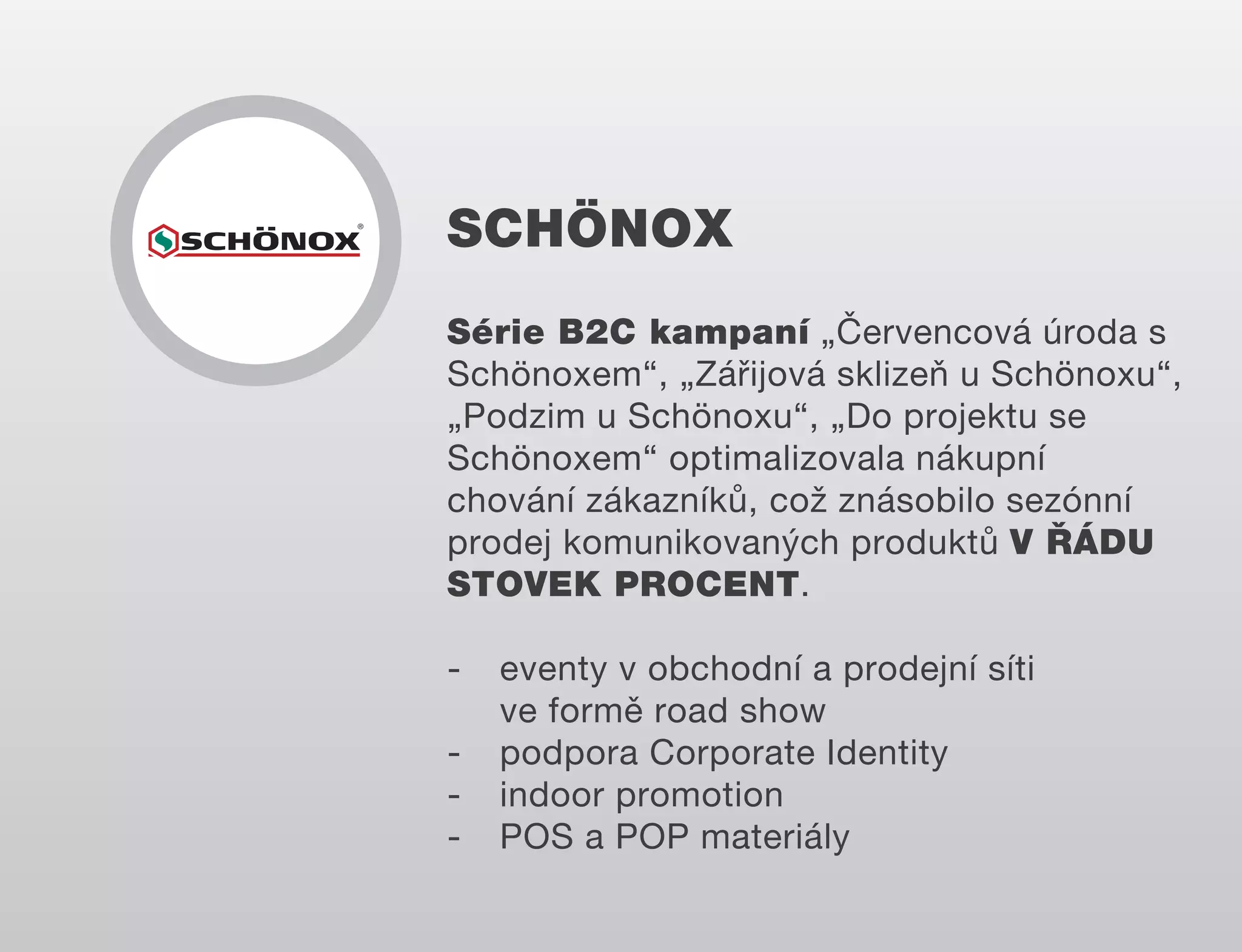 SCHÖNOX
Série B2C kampaní „Červencová úroda s
Schönoxem“, „Zářijová sklizeň u Schönoxu“,
„Podzim u Schönoxu“, „Do projektu se
Schönoxem“ optimalizovala nákupní
chování zákazníků, což znásobilo sezónní
prodej komunikovaných produktů V ŘÁDU
STOVEK PROCENT.
-

eventy v obchodní a prodejní síti
ve formě road show
podpora Corporate Identity
indoor promotion
POS a POP materiály

 