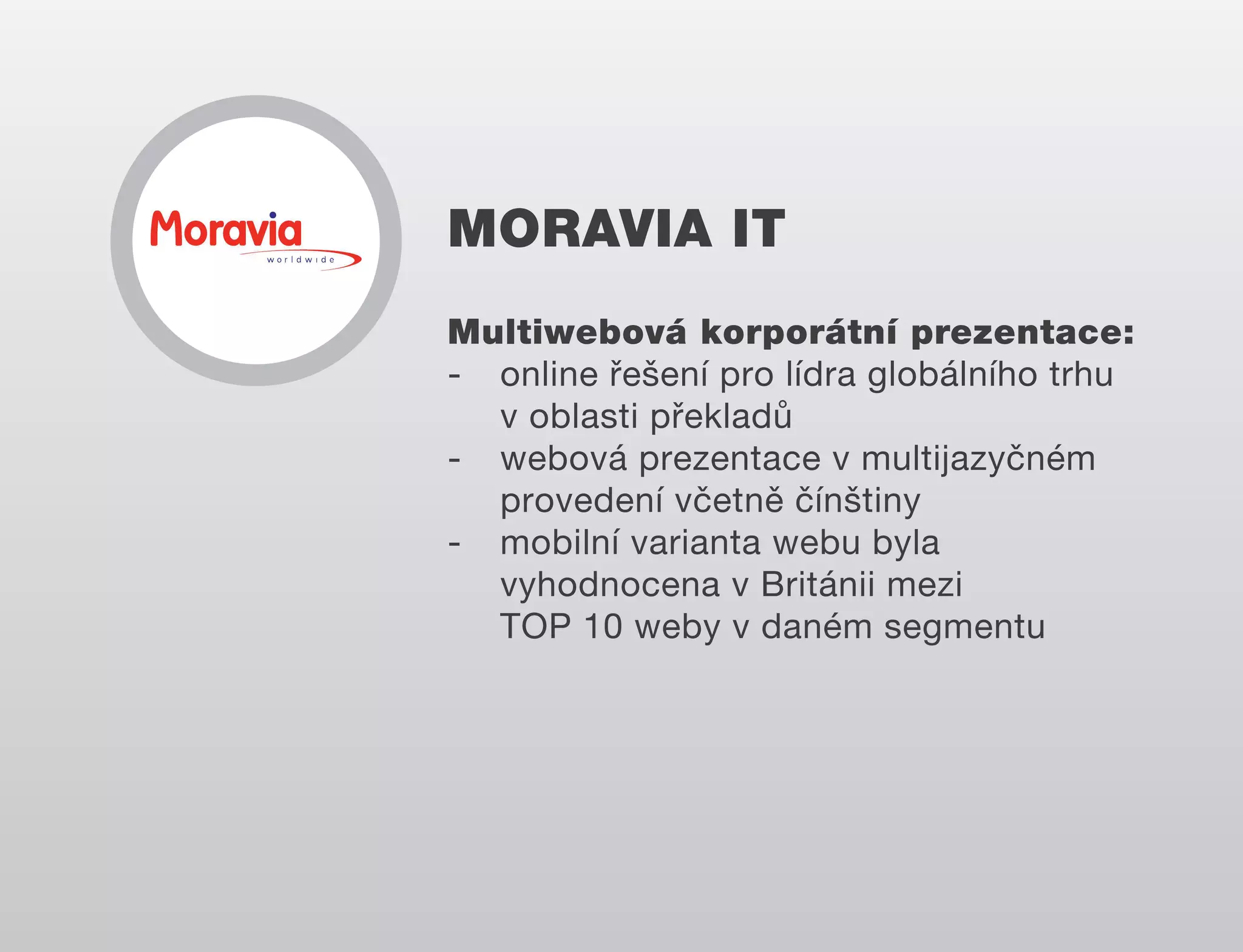 MORAVIA IT
Multiwebová korporátní prezentace:
- online řešení pro lídra globálního trhu
v oblasti překladů
- webová prezentace v multijazyčném
provedení včetně čínštiny
- mobilní varianta webu byla
vyhodnocena v Británii mezi
TOP 10 weby v daném segmentu

 