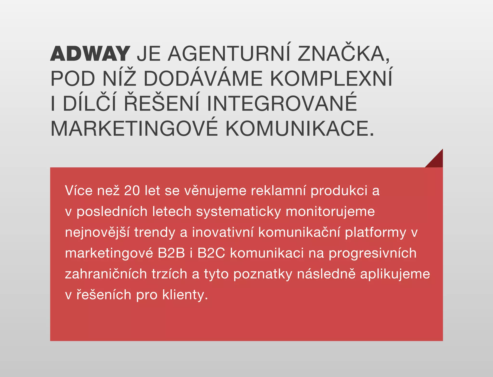ADWAY JE AGENTURNÍ ZNAČKA,
POD NÍŽ DODÁVÁME KOMPLEXNÍ
I DÍLČÍ ŘEŠENÍ INTEGROVANÉ
MARKETINGOVÉ KOMUNIKACE.
Více než 20 let se věnujeme reklamní produkci a
v posledních letech systematicky monitorujeme
nejnovější trendy a inovativní komunikační platformy v
marketingové B2B i B2C komunikaci na progresivních
zahraničních trzích a tyto poznatky následně aplikujeme
v řešeních pro klienty.

 