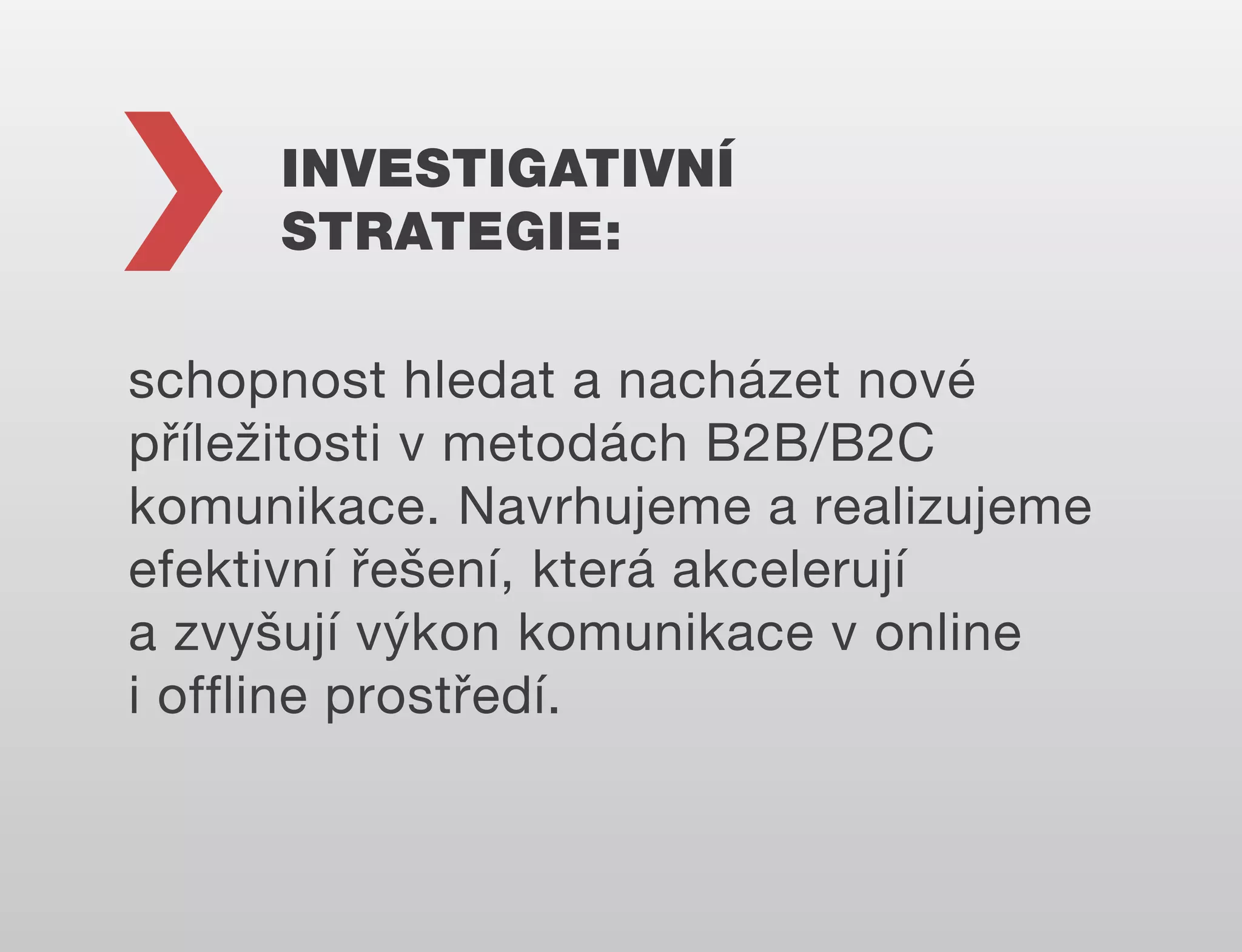 INVESTIGATIVNÍ
STRATEGIE:
schopnost hledat a nacházet nové
příležitosti v metodách B2B/B2C
komunikace. Navrhujeme a realizujeme
efektivní řešení, která akcelerují
a zvyšují výkon komunikace v online
i offline prostředí.

 