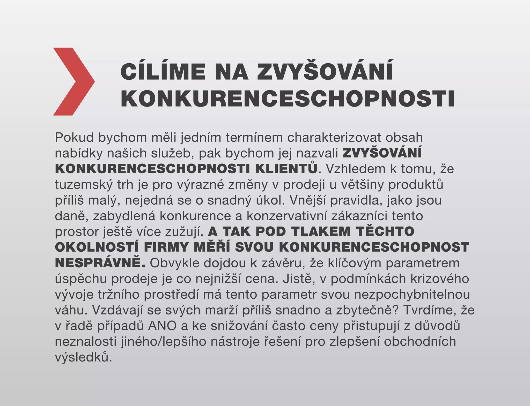 CÍLÍME NA ZVYŠOVÁNÍ
KONKURENCESCHOPNOSTI
Pokud bychom měli jedním termínem charakterizovat obsah
nabídky našich služeb, pak bychom jej nazvali ZVYŠOVÁNÍ
KONKURENCESCHOPNOSTI KLIENTŮ. Vzhledem k tomu, že
tuzemský trh je pro výrazné změny v prodeji u většiny produktů
příliš malý, nejedná se o snadný úkol. Vnější pravidla, jako jsou
daně, zabydlená konkurence a konzervativní zákazníci tento
prostor ještě více zužují. A TAK POD TLAKEM TĚCHTO
OKOLNOSTÍ FIRMY MĚŘÍ SVOU KONKURENCESCHOPNOST
NESPRÁVNĚ. Obvykle dojdou k závěru, že klíčovým parametrem
úspěchu prodeje je co nejnižší cena. Jistě, v podmínkách krizového
vývoje tržního prostředí má tento parametr svou nezpochybnitelnou
váhu. Vzdávají se svých marží příliš snadno a zbytečně? Tvrdíme, že
v řadě případů ANO a ke snižování často ceny přistupují z důvodů
neznalosti jiného/lepšího nástroje řešení pro zlepšení obchodních
výsledků.

 