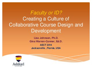 Faculty or ID? 
Creating a Culture of 
Collaborative Course Design and 
Development 
Lisa Johnson, Ph.D. 
Gina Warren-Conner, Ed.D. 
AECT 2014 
Jacksonville , Florida, USA 
 