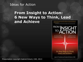 Ideas for Action
From Insight to Action:
6 New Ways to Think, Lead
and Achieve
Presentation copyright Gabriel Eckert, CAE, 2013
 