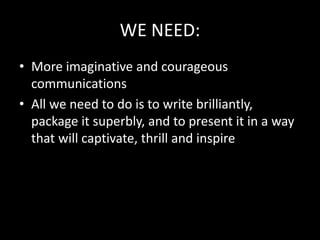 WE NEED:
• More imaginative and courageous
communications
• All we need to do is to write brilliantly,
package it superbly, and to present it in a way
that will captivate, thrill and inspire
 