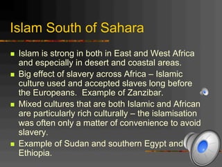 Islam South of Sahara
n  Islam is strong in both in East and West Africa
and especially in desert and coastal areas.
n  Big effect of slavery across Africa – Islamic
culture used and accepted slaves long before
the Europeans. Example of Zanzibar.
n  Mixed cultures that are both Islamic and African
are particularly rich culturally – the islamisation
was often only a matter of convenience to avoid
slavery.
n  Example of Sudan and southern Egypt and
Ethiopia.
 