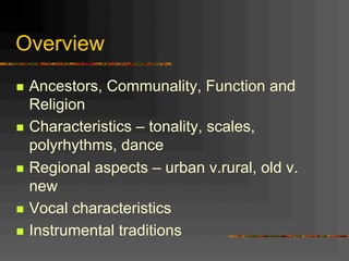 Overview
n  Ancestors, Communality, Function and
Religion
n  Characteristics – tonality, scales,
polyrhythms, dance
n  Regional aspects – urban v.rural, old v.
new
n  Vocal characteristics
n  Instrumental traditions
 