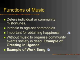 Functions of Music
n  Deters individual or community
misfortunes.
n  Intrinsic to age-set ceremonies
n  Important for obtaining happiness
n  Without music to organise community
events society is dead. Example of
Greeting in Uganda
n  Example of Work Song.
 
