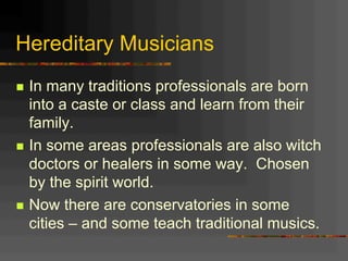 Hereditary Musicians
n  In many traditions professionals are born
into a caste or class and learn from their
family.
n  In some areas professionals are also witch
doctors or healers in some way. Chosen
by the spirit world.
n  Now there are conservatories in some
cities – and some teach traditional musics.
 