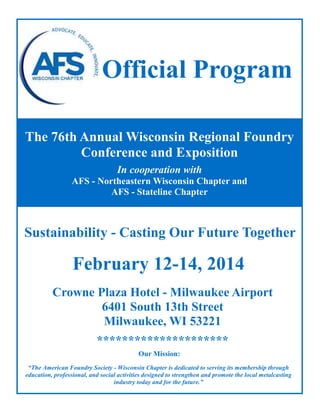 Official Program
The 76th Annual Wisconsin Regional Foundry
Conference and Exposition
In cooperation with
AFS - Northeastern Wisconsin Chapter and
AFS - Stateline Chapter

Sustainability - Casting Our Future Together

February 12-14, 2014
Crowne Plaza Hotel - Milwaukee Airport
6401 South 13th Street
Milwaukee, WI 53221
*********************
Our Mission:
“The American Foundry Society - Wisconsin Chapter is dedicated to serving its membership through
education, professional, and social activities designed to strengthen and promote the local metalcasting
industry today and for the future.”

 