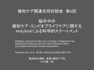 緩和ケア関連合同抄読会 第6回
脳卒中の
緩和ケア・エンドオブライフケアに関する
AHA/ASAによる科学的ステートメント
Palliative and End-of-Life Care in Stroke: A Statement for
Healthcare Professionals From the American Heart
Association/American Stroke Association
Holloway RG, et al. Stroke. 2014 Jun;45(6):1887-916.
亀田総合病院 疼痛・緩和ケア科
江川健一郎
 