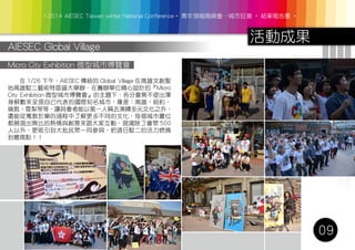 ‧2014 AIESEC Taiwan winter National Conference‧ 青年領袖高峰會─城市狂潮 ‧ 結案報告書 ‧
活動成果
09
AIESEC Global Village
　　在 1/26 下午，AIESEC 傳統的 Global Village 在高雄文創聖
地高雄駁二藝術特區盛大舉辦，在籌辦單位精心設計的『Micro
City Exhibition 微型城市博覽會』的主題下，各分會無不使出渾
身解數來呈現自己代表的國際知名城市，像是：高雄、紐約、
倫敦、雪梨等等，讓與會者能以第一人稱去演繹多元文化之外，
還能從寓教於樂的過程中了解更多不同的文化，每個城市攤位
都展現出無比的熱情與創意來跟大家互動，現場除了會眾 500
人以外，更吸引到大批民眾一同參與，把週日駁二的活力燃燒
到最高點！！
Micro City Exhibition 微型城市博覽會
 