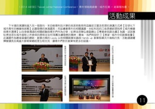 ‧2014 AIESEC Taiwan winter National Conference‧ 青年領袖高峰會─城市狂潮 ‧ 結案報告書 ‧
活動成果
11
　　下半場的演講則進入另一個面向，來自樹德科技大學的吳英明教授用逗趣卻又富含哲理的演講方式將【全球化下
城市青年的機會與挑戰】此題發揮的淋漓盡致；而延續著青年的相關議題，台虹科技的江俊彥總經理則將【城市機會
與青年選擇】以自身曾遇過的相關經驗與青年們作為分享；虹牌油漆陳弘偉副總以【專業參與跟永續】為題，述說著
虹牌油漆在城市進程上所參與的歷程及如何落實永續發展的精神；最後，我們則設計了【展望 - 城市中的創業能量】
此議題作為最後論壇的總結，創業台槓的 Lavey 以他相關創業知識與 Hands up 創業智庫洪大倫執行長、活動通謝耀
輝營運長及高盛大郭朝榮總經理互相交流，讓青年們對於創業有更多的認識。
樹
德
科
技
大
學
吳
英
明
教
授
虹
牌
油
漆
陳
弘
偉
副
總
經
理
城
市
中
的
創
業
能
量
專
題
討
論
台
虹
科
技
江
俊
彥
總
經
理
 