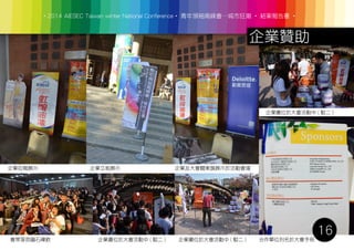 ‧2014 AIESEC Taiwan winter National Conference‧ 青年領袖高峰會─城市狂潮 ‧ 結案報告書 ‧
16
企業贊助
企業拉報展示 企業立板展示 企業及大會關東旗展示於活動會場
會眾享用圓石禪飲 企業攤位於大會活動中 ( 駁二 ) 企業攤位於大會活動中 ( 駁二 )
企業攤位於大會活動中 ( 駁二 )
合作單位列名於大會手冊
 