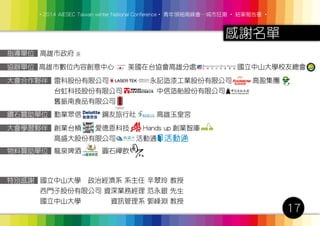 ‧2014 AIESEC Taiwan winter National Conference‧ 青年領袖高峰會─城市狂潮 ‧ 結案報告書 ‧
17
感謝名單
指導單位 高雄市政府
高雄市數位內容創意中心　　美國在台協會高雄分處　　　　　　國立中山大學校友總會
雷科股份有限公司 　　永記造漆工業股份有限公司　　　高盈集團
台虹科技股份有限公司　　　　　中信造船股份有限公司
舊振南食品有限公司
勤業眾信　　　鋼友旅行社　　　高雄玉皇宮
龍泉啤酒　　　圓石禪飲
創業台槓　　愛德恩科技　　Hands up 創業智庫　　　
高盛大股份有限公司　　　活動通
國立中山大學 政治經濟系 系主任 辛翠玲 教授
西門子股份有限公司 資深業務經理 范永銀 先生
國立中山大學 　　　 資訊管理系 郭峰淵 教授
協辦單位
特別感謝
大會合作夥伴
鑽石贊助單位
大會學習夥伴
物料贊助單位
 