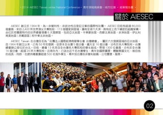 ‧2014 AIESEC Taiwan winter National Conference‧ 青年領袖高峰會─城市狂潮 ‧ 結案報告書 ‧
02
關於 AIESEC
　　AIESEC 創立於 1964 年，為一非營利性、非政治性且登記立案的國際性社團。 AIESEC 目前有超過 86,000
個會員，來自 2,400 所世界頂尖大專院校，113 個國家與區域，遍佈全球六大洲，具有從上而下縝密的組織架構。
由位於荷蘭鹿特丹的世界總會領導 6 大發展區，包括亞太地區、中東歐地區、西歐北美地區、非洲地區、伊比利
南美地區 ( 西葡語區 ) 和中東北非地區。
　　AIESEC Taiwan 在台灣全名為「社團法人國際經濟商管學生會 台灣總會」，屬於六大發展區域的亞太地區，
自 1964 年創立以來，已有 50 年的發展，從原本全台灣 5 個分會，擴大至 16 個分會，分布於各大專院校。台灣
總會辦公室位於台北。目前，總會 13 名來自全台灣各大專院校的學生組成。帶領 1300 位會員，分布於全台灣
16 個分會，超過 20 所大專院校。近兩年內，已送出近千名台灣學生、青年到國際實習，體驗異國文化、做自我
的成長；同時，也提供機會讓超過 500 名海外學生、青年到台灣各非營利組織、公司實習、服務。
 