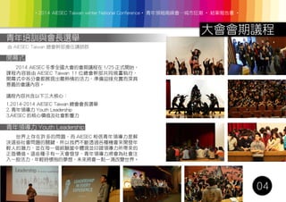 ‧2014 AIESEC Taiwan winter National Conference‧ 青年領袖高峰會─城市狂潮 ‧ 結案報告書 ‧
大會會期議程
04
青年培訓與會長選舉
由 AIESEC Taiwan 總會幹部擔任講師群
開幕式
　　2014 AIESEC 冬季全國大會的會期議程在 1/25 正式開始，
課程內容皆由 AIESEC Taiwan 11 位總會幹部共同規畫執行，
開幕式中各分會都展現出最熱情的活力，準備迎接充實而深具
意義的會議內容。
議程內容共含以下三大核心：
1.2014-2014 AIESEC Taiwan 總會會長選舉
2. 青年領導力 Youth Leadership
3.AIESEC 的核心價值及社會影響力
青年領導力 Youth Leadership
　　世界上存在許多的問題，而 AIESEC 相信青年領導力是解
決這些社會問題的關鍵，所以我們不斷透過各種機會來開發年
輕人的潛力，並在每一個經驗當中體現並印證領導力所帶來的
正面價值。這些種子有一天會發芽，青年領導力將會為社會注
入一股活力，年輕時懷抱的夢想，未來將會一點一滴改變世界。
 