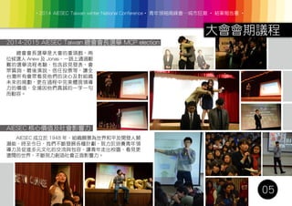‧2014 AIESEC Taiwan winter National Conference‧ 青年領袖高峰會─城市狂潮 ‧ 結案報告書 ‧
大會會期議程
05
2014-2015 AIESEC Taiwan 總會會長選舉 MCP election
AIESEC 核心價值及社會影響力
　　總會會長選舉是大會的重頭戲，兩
位候選人 Anew 及 Jonas，一路上通過艱
難的選舉流程考驗，包含政見發表、會
眾質詢、最後演說、信任投票等，讓全
台灣所有會眾看見他們的決心及對組織
未來的規劃，更在過程中完美體現領導
力的價值，全場因他們真誠的一字一句
而動容。
　　AIESEC 成立於 1948 年，組織願景為世界和平及開發人類
潛能，時至今日，我們不斷發展各種計劃，致力於培養青年領
導力及促進多元文化的交流與包容，讓青年走出校園，看見更
遼闊的世界，不斷努力創造社會正面影響力。
 