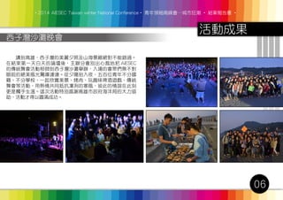 ‧2014 AIESEC Taiwan winter National Conference‧ 青年領袖高峰會─城市狂潮 ‧ 結案報告書 ‧
活動成果
06
西子灣沙灘晚會
　　講到高雄，西子灣的美麗夕照及山海景緻絕對不能錯過。
在結束第一天白天的論壇後，主辦分會別出心裁地把 AIESEC
的傳統舞會活動移師到西子灣沙灘舉辦，入場的會眾們無不對
眼前的絕美風光驚嘆連連。從夕陽到入夜，五百位青年不分國
籍、不分學校，一起欣賞美景、烤肉、玩趣味啤酒遊戲、傳統
舞會等活動，用熱情共同抵抗凜冽的寒風，彼此的情誼在此刻
更是觸手生溫。這次活動特別感謝高雄市政府海洋局的大力協
助，活動才得以圓滿成功。
 