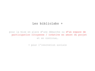 Les bibliolabs + 
pour la mise en place d’une démarche ou d’un espace de 
participation citoyenne / créative en amont du projet 
et en continue… 
+ pour l’innovation sociale 
 
