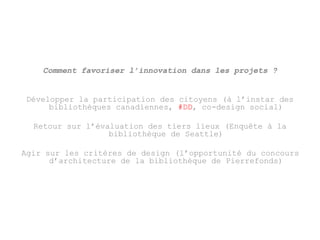 Comment favoriser l’innovation dans les projets ? 
Développer la participation des citoyens (à l’instar des 
bibliothèques canadiennes, #DD, co-design social) 
Retour sur l’évaluation des tiers lieux (Enquête à la 
bibliothèque de Seattle) 
Agir sur les critères de design (l’opportunité du concours 
d’architecture de la bibliothèque de Pierrefonds) 
 