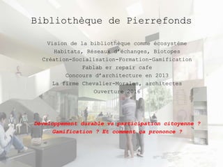 Bibliothèque de Pierrefonds 
Vision de la bibliothèque comme écosystème 
Habitats, Réseaux d’échanges, Biotopes 
Création-Socialisation-Formation-Gamification 
Fablab er repair cafe 
Concours d’architecture en 2013 
La firme Chevalier-Morales, architectes 
Ouverture 2016 
Développement durable vs participation citoyenne ? 
Gamification ? Et comment ça prononce ? 
 