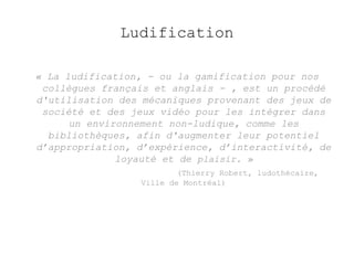 Ludification 
« La ludification, - ou la gamification pour nos 
collègues français et anglais - , est un procédé 
d'utilisation des mécaniques provenant des jeux de 
société et des jeux vidéo pour les intégrer dans 
un environnement non-ludique, comme les 
bibliothèques, afin d'augmenter leur potentiel 
d’appropriation, d’expérience, d’interactivité, de 
loyauté et de plaisir. » 
(Thierry Robert, ludothécaire, 
Ville de Montréal) 
 