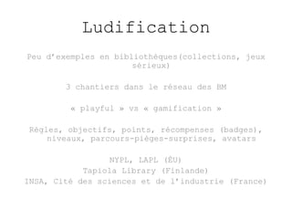 Ludification 
Peu d’exemples en bibliothèques(collections, jeux 
sérieux) 
3 chantiers dans le réseau des BM 
« playful » vs « gamification » 
Règles, objectifs, points, récompenses (badges), 
niveaux, parcours-pièges-surprises, avatars 
NYPL, LAPL (ÉU) 
Tapiola Library (Finlande) 
INSA, Cité des sciences et de l’industrie (France) 
 