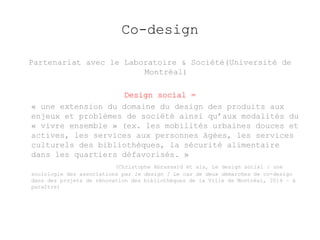 Co-design 
Partenariat avec le Laboratoire & Société(Université de 
Montréal) 
Design social = 
« une extension du domaine du design des produits aux 
enjeux et problèmes de société ainsi qu’aux modalités du 
« vivre ensemble » (ex. les mobilités urbaines douces et 
actives, les services aux personnes âgées, les services 
culturels des bibliothèques, la sécurité alimentaire 
dans les quartiers défavorisés. » 
(Christophe Abrassard et als, Le design social : une 
sociologie des associations par le design ? Le cas de deux démarches de co-design 
dans des projets de rénovation des bibliothèques de la Ville de Montréal, 2014 – à 
paraître) 
 