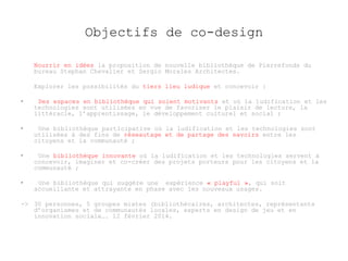 Objectifs de co-design 
Nourrir en idées la proposition de nouvelle bibliothèque de Pierrefonds du 
bureau Stephan Chevalier et Sergio Morales Architectes. 
Explorer les possibilités du tiers lieu ludique et concevoir : 
• Des espaces en bibliothèque qui soient motivants et où la ludification et les 
technologies sont utilisées en vue de favoriser le plaisir de lecture, la 
littéracie, l’apprentissage, le développement culturel et social ; 
• Une bibliothèque participative où la ludification et les technologies sont 
utilisées à des fins de réseautage et de partage des savoirs entre les 
citoyens et la communauté ; 
• Une bibliothèque innovante où la ludification et les technologies servent à 
concevoir, imaginer et co-créer des projets porteurs pour les citoyens et la 
communauté ; 
• Une bibliothèque qui suggère une expérience « playful », qui soit 
accueillante et attrayante en phase avec les nouveaux usages. 
-> 30 personnes, 5 groupes mixtes (bibliothécaires, architectes, représentants 
d’organismes et de communautés locales, experts en design de jeu et en 
innovation sociale…. 12 février 2014. 
 