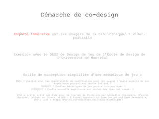 Démarche de co-design 
Enquête immersive sur les usagers de la bibliothèque/ 5 vidéo-portraits 
Exercice avec le DESS de Design de jeu de l’École de design de 
l’Université de Montréal 
Grille de conception simplifiée d’une mécanique de jeu : 
QUOI ? Quelles sont les opportunités de ludification pour cet usager ? Quels aspects de son 
expérience pourrait-on rendre ludique ? 
COMMENT ? Quelles mécaniques de jeu pourrait-on employer ? 
POURQUOI ? Quelle nouvelle expérience est recherchée chez cet usager ? 
(Cette grille a été réalisée pour la journée de Co-design par Laureline Chiappelo, d’après 
Hunicke, Leblanc et Zubeck, « MDA : A Formal Approach to Game Design and Game Research », 
2004. Lien : http://www.cs.northwestern.edu/~hunicke/MDA.pdf) 
 