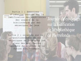 Partie 1 : Exercices 
d’idéation centrée sur la 
ludification des expériences 
des usagers de la 
bibliothèque par des 
mécaniques de jeux 
Partie 2 : orientée sur le 
positionnement de ces 
mécaniques de jeux dans les 
plans des architectes 
lauréats du concours de la 
future bibliothèque. 
 