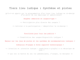 Tiers lieu ludique : Synthèse et pistes 
Qu’a-t-on appris sur la programmation d’un tiers lieu ludique en co-design 
d’un point de vue empirique et opérationnel? 
Enquête immersive et usagers-type + 
-> Participation plus directe des usagers ? 
-> Outiller à la participation / démystifier le co-design ? 
* 
Fonctionne pour tous les publics + 
-> Cohabitation des usages/dispositifs ludiques ? 
Majeur sur les jeux de pistes et les systèmes de recommandations ludiques + 
Scénarios d’usages à forte capacité technologique + 
-> Intention et intensité ludique : expérience « playful » ou mécanique de 
jeux ? 
-> Qui est le maître du jeu (le gamedesigner, l’usager, le designer ?) 
* 
 