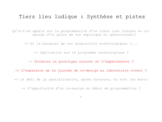 Tiers lieu ludique : Synthèse et pistes 
Qu’a-t-on appris sur la programmation d’un tiers lieu ludique en co-design 
d’un point de vue empirique et opérationnel? 
-> Et le banquier de ces dispositifs technologiques ?... 
-> Implication sur le programme technologique ? 
-> Produire un prototype concret et l’expérimenter ? 
-> L’expansion de la journée de co-design au laboratoire vivant ? 
-> Le défi de la spatialisation, après concours, où sont les murs? 
-> L’opportunité d’un co-design en début de programmation ? 
* 
 