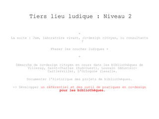 Tiers lieu ludique : Niveau 2 
* 
La suite : Jam, laboratoire vivant, co-design citoyen, ou consultants 
? 
Phaser les couches ludiques + 
* 
Démarche de co-design citoyen en cours dans les bibliothèques de 
Villeray, Saint-Charles (Sud-Ouest), Louvain (Ahuntsic- 
Cartierville), L’Octogone (Lasalle. 
Documenter l’historique des projets de bibliothèques. 
-> Développer un référentiel et des outil de pratiques en co-design 
 
