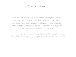 Tiers lieu 
«The third place is a generic designation for 
a great variety of public places that host 
the regular, voluntary, informal, and happily 
anticipated gatherings of individuals beyond 
the realms of home and work » 
(The Great Good Place, Cafes, Coffeshops,Bookstores, 
Bars, Hair Salons and others Hangouts at the Heart of the 
Community, Ray Oldenberg) 
 