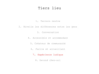 Tiers lieu 
1. Terrain neutre 
2. Nivelle les différences entre les gens 
3. Conversation 
4. Accessible et accommodant 
5. Créateur de communauté 
6. Facile et accueillant 
7. Expérience ludique 
8. Second chez-soi 
 