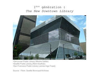 1ère génération : 
The New Downtown Library 
•Vancouver Public Library (Moshe Safdie) 
•Seattle Public Library (Rem Koolhas) 
•San Francisco Public Library (James Ingo Freed) 
Source : Flickr, Seattle Municipal Archives 
 