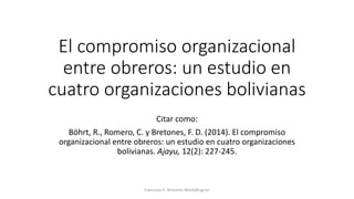 El compromiso organizacional
entre obreros: un estudio en
cuatro organizaciones bolivianas
Citar como:
Böhrt, R., Romero, C. y Bretones, F. D. (2014). El compromiso
organizacional entre obreros: un estudio en cuatro organizaciones
bolivianas. Ajayu, 12(2): 227-245.
Francisco D. Bretones fdiazb@ugr.es
 
