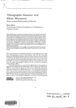 Ethnogra@íicSituation’ and
Ethnic Movements
Notes onpost-Malinowskian fieldwork1
Bruce Albert
Institut Français de Recherche Scientifique pour leDheloppement en
Co@ération(Orstom)
Abstract E This paper analyses the changes induced in the political, ethical and
epistemological parameters of classical anthropological fieldwork by the world-
wide emergence of indigenous political movements and related support NGOs.
It looks first at the links between post-war development policies and the rise of
these indigenous and indigenist organizations. It then introduces a general dis-
cussion about the relationships between ethno-political struggles, anthropologi-
cal advocacy, ethnographic research and ‘participant observation’. It finally
examines the conditions of intellectual independence of an engaged anthro-
pology and the possible heuristic potentialities of its new field perspective of
‘observant participation’.
Keywords anthropological advocacy anthropological fieldwork ethno-politi-
cal movements B indigenous people ma participant observation rm social anthro-
P O W Y
The main source for the following reflections is my experience of a long-
term anthropological research and advocacy work with the Yahomami
Indians in the BrazilianAmazon (1975-95). Here, however,I do not intend
to enter into the details of this fieldwork experience,2but to extract from
it some general ethical and political parameters which seem to me to be
exemplary of current anthropological fieldwork with peoples who were
once the major ethnographic reference of the ‘invention of primitive
society’ (Kuper, 1988).
Traditional fieldwork, as canonized by Malinowski in the preface to
Argonauts of the WesternPaczjic (Malinowski,1978;see Stocking,1983;Kilani,
1990), is, as we all know, dying out. Not because indigenous peoples are
doomed to extinction, as Malinowski wrote - a recurring blind prophecy
since but, on the contrary, because they are increasingly becoming sub-
jects of their own history and readers of their own ethnographers (Geertz,
1988:129-49).Yet the founding mythologyof Malinowskian fieIdworkcon-
tinues to haunt anthropology’s imaginary - so much so that the growing
Vol 17(1) 53-65 [0308-275X(199703)17:1;1-~
~ ‘f Copyright 1997O SAGE Publications
L(P y (London, Thousand Oaks, CA and New Delhi)
,
‘L
 