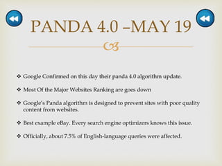 
PANDA 4.0 –MAY 19
 Google Confirmed on this day their panda 4.0 algorithm update.
 Most Of the Major Websites Ranking are goes down
 Google’s Panda algorithm is designed to prevent sites with poor quality
content from websites.
 Best example eBay. Every search engine optimizers knows this issue.
 Officially, about 7.5% of English-language queries were affected.
 