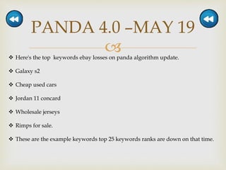 
PANDA 4.0 –MAY 19
 Here's the top keywords ebay losses on panda algorithm update.
 Galaxy s2
 Cheap used cars
 Jordan 11 concard
 Wholesale jerseys
 Rimps for sale.
 These are the example keywords top 25 keywords ranks are down on that time.
 