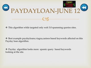 
PAYDAYLOAN-JUNE 12
 This algorithm while targeted only web 3.0 spamming queries sites.
 Best example paydayloans,viagra,casinos based keywords affected on this
Payday loan algorithm.
 Payday algorithm looks more spamic query based keywords
looking at the site.
 