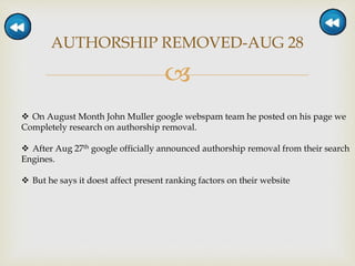 
AUTHORSHIP REMOVED-AUG 28
 On August Month John Muller google webspam team he posted on his page we
Completely research on authorship removal.
 After Aug 27th google officially announced authorship removal from their search
Engines.
 But he says it doest affect present ranking factors on their website
 