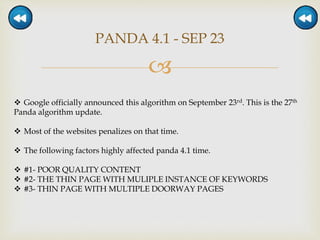 
PANDA 4.1 - SEP 23
 Google officially announced this algorithm on September 23rd. This is the 27th
Panda algorithm update.
 Most of the websites penalizes on that time.
 The following factors highly affected panda 4.1 time.
 #1- POOR QUALITY CONTENT
 #2- THE THIN PAGE WITH MULIPLE INSTANCE OF KEYWORDS
 #3- THIN PAGE WITH MULTIPLE DOORWAY PAGES
 