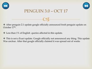 
PENGUIN 3.0 – OCT 17
 After penguin 2.1 update google officially announced fresh penguin update on
October 17th.
 Less than 1% of English queries affected in this update.
 This is not a Exact update. Google officially not announced any thing. This update
Was unclear. After that google officially claimed it was spread out of weeks
 