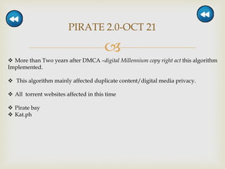 
PIRATE 2.0-OCT 21
 More than Two years after DMCA –digital Millennium copy right act this algorithm
Implemented.
 This algorithm mainly affected duplicate content/digital media privacy.
 All torrent websites affected in this time
 Pirate bay
 Kat.ph
 